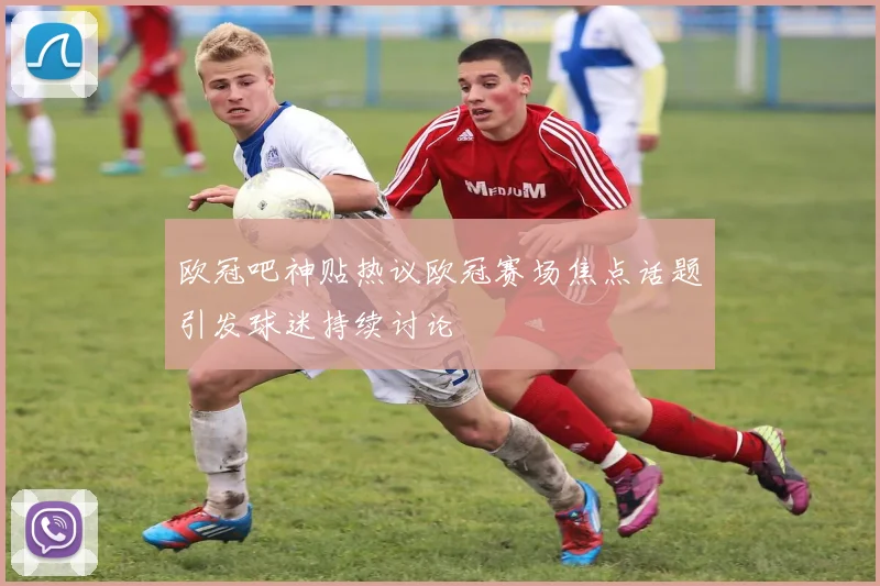 欧冠吧神贴热议欧冠赛场焦点话题引发球迷持续讨论