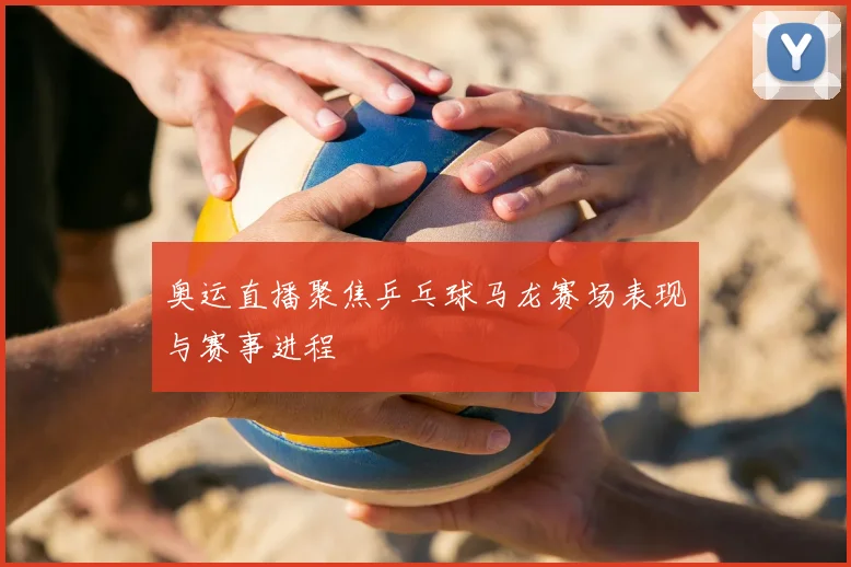 奥运直播聚焦乒乓球马龙赛场表现与赛事进程
