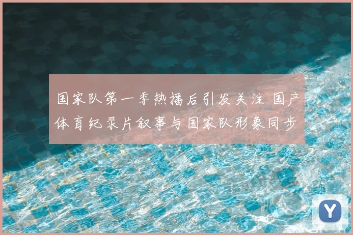 国家队第一季热播后引发关注 国产体育纪录片叙事与国家队形象同步升温