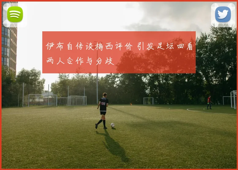 伊布自传谈梅西评价 引发足坛回看两人合作与分歧