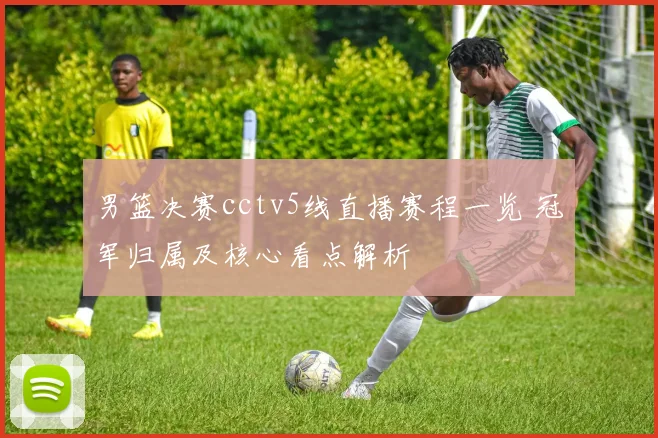 男篮决赛cctv5线直播赛程一览 冠军归属及核心看点解析