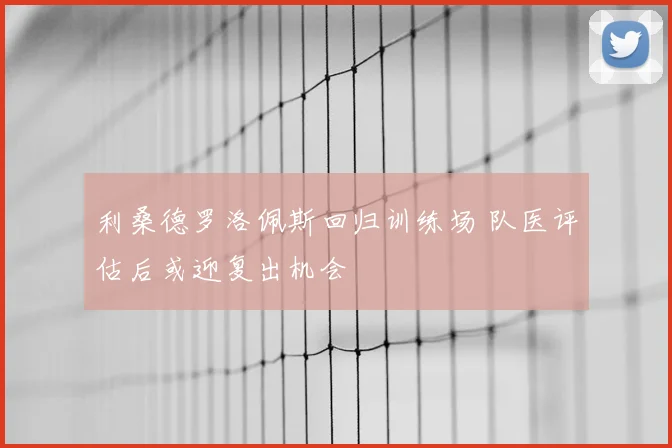 利桑德罗洛佩斯回归训练场 队医评估后或迎复出机会