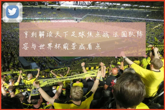 亨利解读天下足球焦点战 法国队阵容与世界杯前景成看点