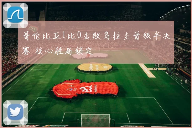 哥伦比亚1比0击败乌拉圭晋级半决赛 核心胜局锁定