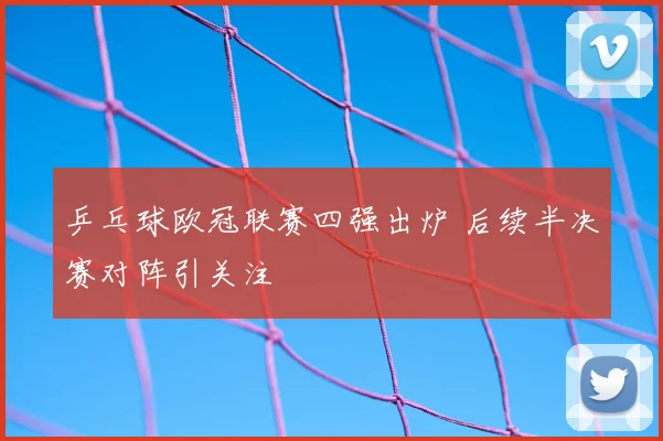乒乓球欧冠联赛四强出炉 后续半决赛对阵引关注