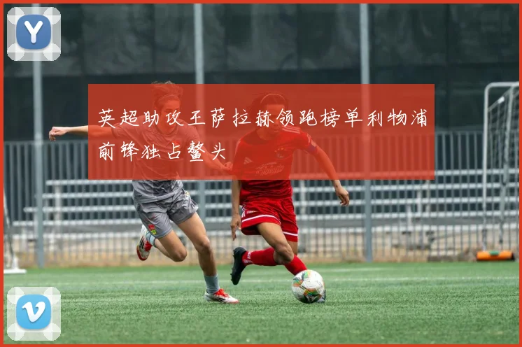 英超助攻王萨拉赫领跑榜单利物浦前锋独占鳌头