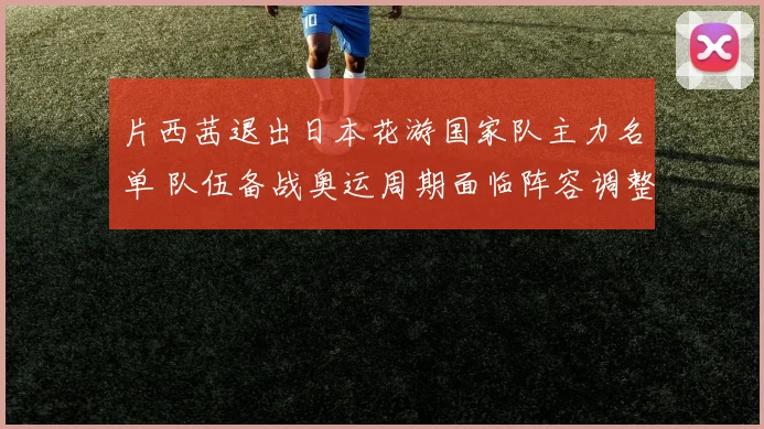 片西茜退出日本花游国家队主力名单 队伍备战奥运周期面临阵容调整