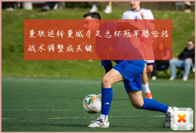 曼联逆转曼城夺足总杯冠军滕哈格战术调整成关键