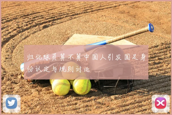 归化球员算不算中国人引发国足身份认定与规则讨论