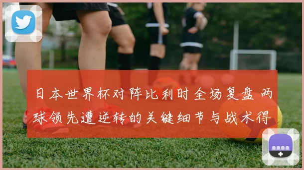 日本世界杯对阵比利时全场复盘 两球领先遭逆转的关键细节与战术得失