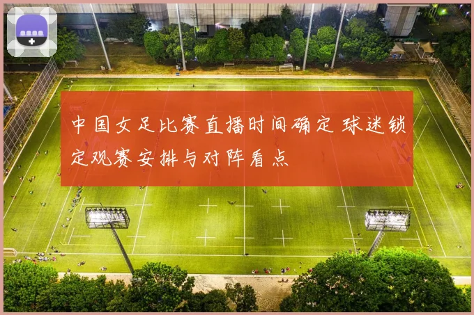 中国女足比赛直播时间确定 球迷锁定观赛安排与对阵看点