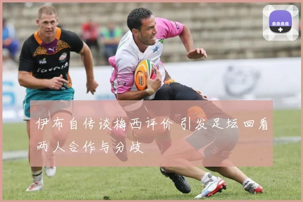 伊布自传谈梅西评价 引发足坛回看两人合作与分歧