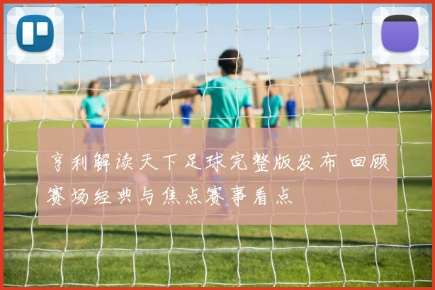 亨利解读天下足球完整版发布 回顾赛场经典与焦点赛事看点