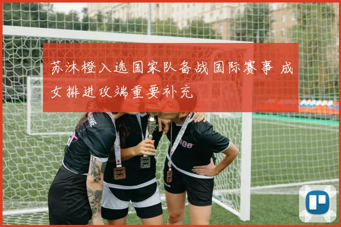 苏沐橙入选国家队备战国际赛事 成女排进攻端重要补充