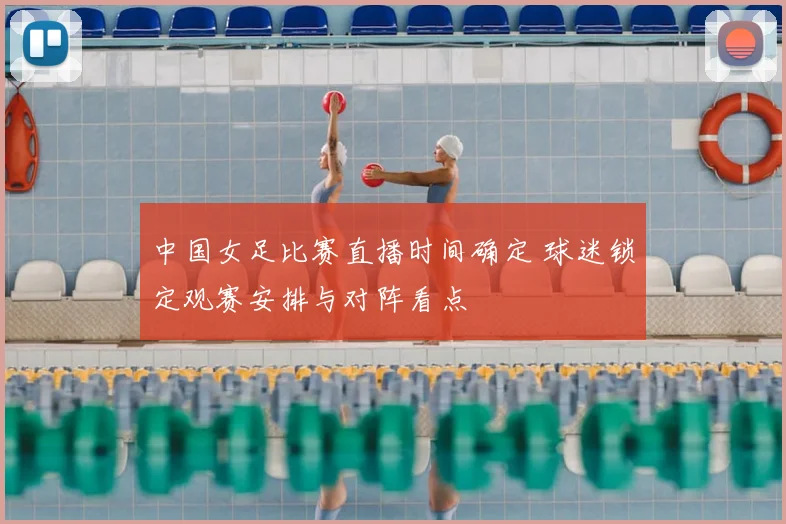 中国女足比赛直播时间确定 球迷锁定观赛安排与对阵看点
