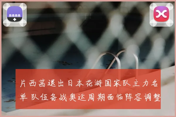 片西茜退出日本花游国家队主力名单 队伍备战奥运周期面临阵容调整