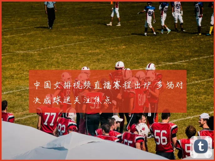 中国女排视频直播赛程出炉 多场对决成球迷关注焦点