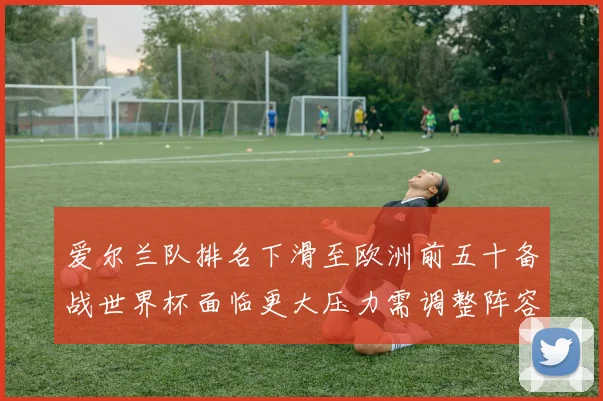 爱尔兰队排名下滑至欧洲前五十备战世界杯面临更大压力需调整阵容与战术