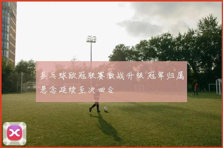 乒乓球欧冠联赛激战升级 冠军归属悬念延续至次回合