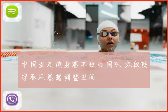 中国女足热身赛不敌法国队 末段防守承压暴露调整空间