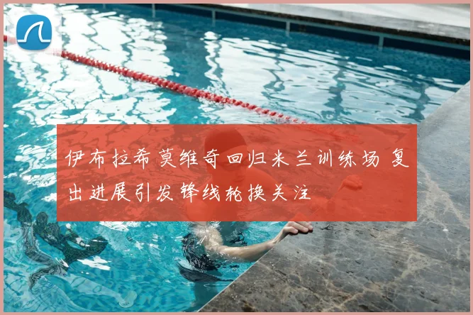 伊布拉希莫维奇回归米兰训练场 复出进展引发锋线轮换关注