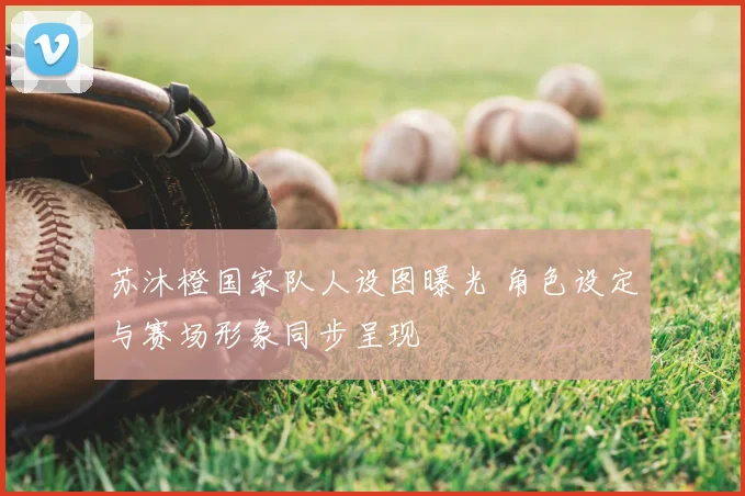 苏沐橙国家队人设图曝光 角色设定与赛场形象同步呈现