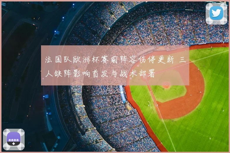 法国队欧洲杯赛前阵容伤停更新 三人缺阵影响首发与战术部署